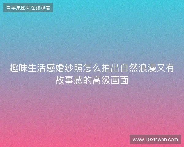 趣味生活感婚纱照怎么拍出自然浪漫又有故事感的高级画面